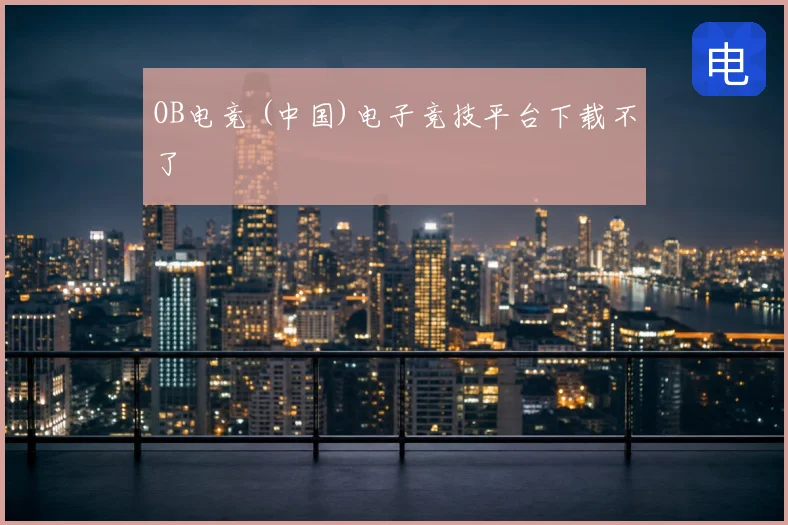 OB电竞 (中国)电子竞技平台下载不了
