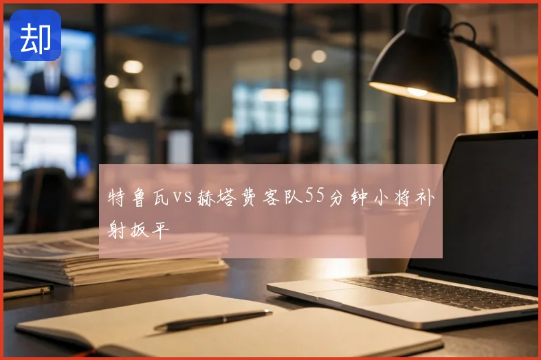 特鲁瓦vs赫塔费客队55分钟小将补射扳平